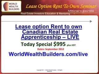 Lease Option Rent To Own Seminar
    Real Estate Investors Education & Mentoring




  Lease option Rent to own
    Canadian Real Estate
    Apprenticeship – LIVE
    Today Special $995 plus HST
                  Dates: September 2012

WorldWealthBuilders.com/live

                 Copyright 2011 – World Wealth Builders – All Rights
                                    Reserved
 