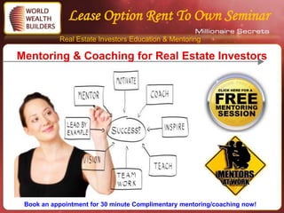 Lease Option Rent To Own Seminar
           Real Estate Investors Education & Mentoring

Mentoring & Coaching for Real Estate Investors




 Book an appointment for 30 minute Complimentary mentoring/coaching now!
 
