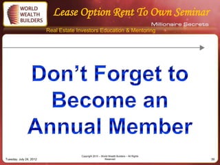 Lease Option Rent To Own Seminar
                         Real Estate Investors Education & Mentoring




                                      Copyright 2010 – World Wealth Builders – All Rights
Tuesday, July 24, 2012                                   Reserved                           39
 