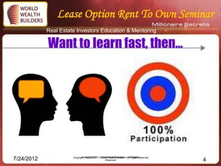 Lease Option Rent To Own Seminar
            Real Estate Investors Education & Mentoring

            Want to learn fast, then…




                      Copyright 1993-2012 – – World Wealth Builders – All Rights
                             Copyright 2011 World Wealth Builders – All Rights Reserved
7/24/2012                                       Reserved                                  4
 