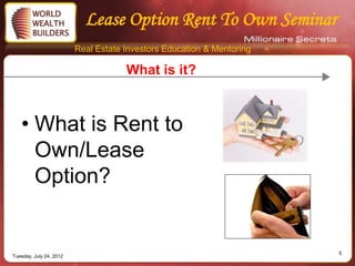 Lease Option Rent To Own Seminar
                         Real Estate Investors Education & Mentoring

                                     What is it?



   • What is Rent to
     Own/Lease
     Option?


                                                                       5
Tuesday, July 24, 2012
 