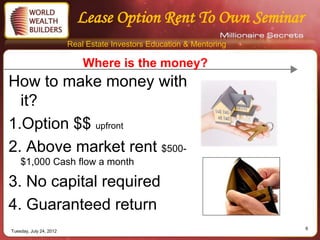 Lease Option Rent To Own Seminar
                         Real Estate Investors Education & Mentoring

                             Where is the money?
How to make money with
  it?
1.Option $$ upfront
2. Above market rent $500-
    $1,000 Cash flow a month

3. No capital required
4. Guaranteed return
                                                                       6
Tuesday, July 24, 2012
 