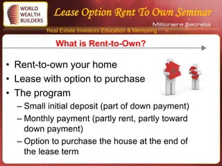 Lease Option Rent To Own Seminar
         Real Estate Investors Education & Mentoring

            What is Rent-to-Own?

• Rent-to-own your home
• Lease with option to purchase
• The program
  – Small initial deposit (part of down payment)
  – Monthly payment (partly rent, partly toward
    down payment)
  – Option to purchase the house at the end of
    the lease term
 