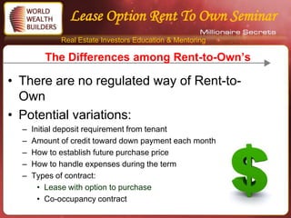 Lease Option Rent To Own Seminar
             Real Estate Investors Education & Mentoring

         The Differences among Rent-to-Own’s

• There are no regulated way of Rent-to-
  Own
• Potential variations:
  –   Initial deposit requirement from tenant
  –   Amount of credit toward down payment each month
  –   How to establish future purchase price
  –   How to handle expenses during the term
  –   Types of contract:
        • Lease with option to purchase
        • Co-occupancy contract
 