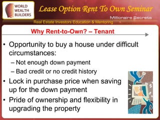 Lease Option Rent To Own Seminar
          Real Estate Investors Education & Mentoring

         Why Rent-to-Own? – Tenant

• Opportunity to buy a house under difficult
  circumstances:
  – Not enough down payment
  – Bad credit or no credit history
• Lock in purchase price when saving
  up for the down payment
• Pride of ownership and flexibility in
  upgrading the property
 