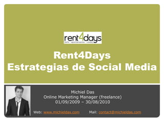 Rent4Days
Estrategias de Social Media

                     Michiel Das
         Online Marketing Manager (freelance)
              01/09/2009 – 30/08/2010

    Web: www.michieldas.com   Mail: contact@michieldas.com
 