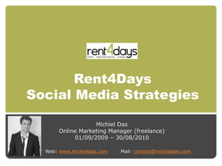 Rent4Days
Social Media Strategies

                   Michiel Das
       Online Marketing Manager (freelance)
            01/09/2009 – 30/08/2010

  Web: www.michieldas.com   Mail: contact@michieldas.com
 