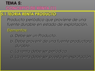 5.1 TEORIA RENTA PRODUCTO5.1 TEORIA RENTA PRODUCTO
Producto periódico que proviene de unaProducto periódico que proviene de una
fuente durable en estado de explotación.fuente durable en estado de explotación.
Elementos:Elementos:
a. Debe ser un Producto.a. Debe ser un Producto.
b. Debe provenir de una fuente productorab. Debe provenir de una fuente productora
durable.durable.
c. La renta debe ser periódica.c. La renta debe ser periódica.
d. La renta debe ser puesta en explotación.d. La renta debe ser puesta en explotación.
 