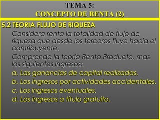5.2 TEORIA FLUJO DE RIQUEZA5.2 TEORIA FLUJO DE RIQUEZA
Considera renta la totalidad de flujo deConsidera renta la totalidad de flujo de
riqueza que desde los terceros fluye hacia elriqueza que desde los terceros fluye hacia el
contribuyente.contribuyente.
Comprende la teoría Renta Producto, masComprende la teoría Renta Producto, mas
los siguientes ingresos:los siguientes ingresos:
a. Las ganancias de capital realizadas.a. Las ganancias de capital realizadas.
b. Los ingresos por actividades accidentales.b. Los ingresos por actividades accidentales.
c. Los ingresos eventuales.c. Los ingresos eventuales.
d. Los ingresos a título gratuito.d. Los ingresos a título gratuito.
TEMA 5:TEMA 5:
CONCEPTO DE RENTA (2)CONCEPTO DE RENTA (2)
 