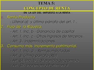 EN LA LEY DEL IMPUESTO A LA RENTAEN LA LEY DEL IMPUESTO A LA RENTA
1.1. Renta ProductoRenta Producto
- Lliteral a) y último párrafo del art. 1 .- Lliteral a) y último párrafo del art. 1 .
2.2. Flujo de la Riqueza.Flujo de la Riqueza.
- Art. 1, Inc. b - Ganancia de capital- Art. 1, Inc. b - Ganancia de capital
- Art. 1, Inc. c - Otros ingresos de terceros.- Art. 1, Inc. c - Otros ingresos de terceros.
- Art. 3 - Indemnizaciones.- Art. 3 - Indemnizaciones.
3.3. Consumo más Incremento patrimonial.Consumo más Incremento patrimonial.
- Art. 1, Inc. d - Rentas imputadas- Art. 1, Inc. d - Rentas imputadas
- Art. 3, último párrafo (REI)- Art. 3, último párrafo (REI)
- Art. 61, Inc. b - diferencia de cambio- Art. 61, Inc. b - diferencia de cambio
- Art. 52, Incremento Patrimonial- Art. 52, Incremento Patrimonial
TEMA 5:TEMA 5:
CONCEPTO DE RENTACONCEPTO DE RENTA
 