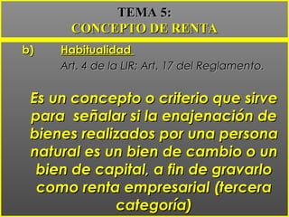 b)b) HabitualidadHabitualidad
Art. 4 de la LIR; Art. 17 del Reglamento.Art. 4 de la LIR; Art. 17 del Reglamento.
Es un concepto o criterio que sirveEs un concepto o criterio que sirve
para señalar si la enajenación depara señalar si la enajenación de
bienes realizados por una personabienes realizados por una persona
natural es un bien de cambio o unnatural es un bien de cambio o un
bien de capital, a fin de gravarlobien de capital, a fin de gravarlo
como renta empresarial (terceracomo renta empresarial (tercera
categoría)categoría)
TEMA 5:TEMA 5:
CONCEPTO DE RENTACONCEPTO DE RENTA
 