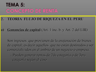 ..2.2. TEORIA FLUJO DE RIQUEZA EN EL PERUTEORIA FLUJO DE RIQUEZA EN EL PERU
a)a) Ganancias de capitalGanancias de capital (Art. 1 inc. b. y Art. 2 del LIR)(Art. 1 inc. b. y Art. 2 del LIR)
Son ingresos que provienen de la enajenación de bienesSon ingresos que provienen de la enajenación de bienes
de capital; es decir aquellos que no están destinados a serde capital; es decir aquellos que no están destinados a ser
comercializados en el ámbito de un negocio o empresa.comercializados en el ámbito de un negocio o empresa.
- Pueden generar rentas de 2da categoría o de 3era- Pueden generar rentas de 2da categoría o de 3era
categoría según el caso.categoría según el caso.
 