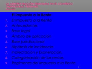 El Impuesto a la Renta
1. El Impuesto a la Renta
2. Antecedentes
3. Base legal
4. Ámbito de aplicación
5. Base jurisdiccional
6. Hipótesis de incidencia
7. Inafectación y Exoneración.
8. Categorización de las rentas.
9. Regímenes del Impuesto a la Renta.
2
 