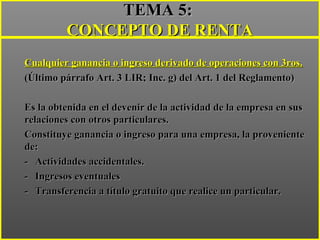 ..
TEMA 5:TEMA 5:
CONCEPTO DE RENTACONCEPTO DE RENTA
Cualquier ganancia o ingreso derivado de operaciones con 3ros.Cualquier ganancia o ingreso derivado de operaciones con 3ros.
(Último párrafo Art. 3 LIR; Inc. g) del Art. 1 del Reglamento)(Último párrafo Art. 3 LIR; Inc. g) del Art. 1 del Reglamento)
Es la obtenida en el devenir de la actividad de la empresa en susEs la obtenida en el devenir de la actividad de la empresa en sus
relaciones con otros particulares.relaciones con otros particulares.
Constituye ganancia o ingreso para una empresa, la provenienteConstituye ganancia o ingreso para una empresa, la proveniente
de:de:
-- Actividades accidentales.Actividades accidentales.
-- Ingresos eventualesIngresos eventuales
-- Transferencia a título gratuito que realice un particular.Transferencia a título gratuito que realice un particular.
 