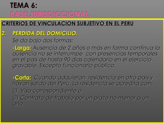 CRITERIOS DE VINCULACION SUBJETIVO EN EL PERUCRITERIOS DE VINCULACION SUBJETIVO EN EL PERU
2.2. PERDIDA DEL DOMICILIO.PERDIDA DEL DOMICILIO.
Se da bajo dos formas:Se da bajo dos formas:
--Larga:Larga: Ausencia de 2 años o más en forma continua laAusencia de 2 años o más en forma continua la
ausencia no se interrumpe con presencias temporalesausencia no se interrumpe con presencias temporales
en el país de hasta 90 días calendario en el ejercicioen el país de hasta 90 días calendario en el ejercicio
gravable. Excepto funcionario público.gravable. Excepto funcionario público.
--Corta:Corta: Cuando adquieran residencia en otro país yCuando adquieran residencia en otro país y
hayan salido del Perú. La residencia se acredita con:hayan salido del Perú. La residencia se acredita con:
(i) Visa correspondiente o(i) Visa correspondiente o
(ii) Contrato de trabajo por un plazo no menor a un(ii) Contrato de trabajo por un plazo no menor a un
año.año.
 