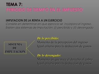 IMPUTACION DE LA RENTA A UN EJERCICIOIMPUTACION DE LA RENTA A UN EJERCICIO
Consiste en determinar en que ejercicio se incorpora el ingreso.Consiste en determinar en que ejercicio se incorpora el ingreso.
Existen dos sistemas de imputación: (i) percibido y (ii) devengadoExisten dos sistemas de imputación: (i) percibido y (ii) devengado
SISTEMASISTEMA
DEDE
IMPUTACIONIMPUTACION
De lo percibido:De lo percibido:
Momento de la percepción del ingresoMomento de la percepción del ingreso
Igual criterio para la deducción de gastosIgual criterio para la deducción de gastos
De lo devengado:De lo devengado:
Momento en que nace el derecho al cobroMomento en que nace el derecho al cobro
Igual criterio para la deducción de gastosIgual criterio para la deducción de gastos
 