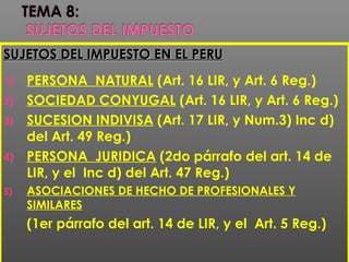 SUJETOS DEL IMPUESTO EN EL PERUSUJETOS DEL IMPUESTO EN EL PERU
1) PERSONA NATURAL (Art. 16 LIR, y Art. 6 Reg.)
2) SOCIEDAD CONYUGAL (Art. 16 LIR, y Art. 6 Reg.)
3) SUCESION INDIVISA (Art. 17 LIR, y Num.3) Inc d)
del Art. 49 Reg.)
4) PERSONA JURIDICA (2do párrafo del art. 14 de
LIR, y el Inc d) del Art. 47 Reg.)
5) ASOCIACIONES DE HECHO DE PROFESIONALES Y
SIMILARES
(1er párrafo del art. 14 de LIR, y el Art. 5 Reg.)
 