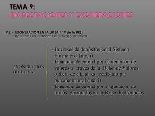 9.2.- EXONERACION9.2.- EXONERACION EN LA LIR (Art. 19 de la LIR)EN LA LIR (Art. 19 de la LIR) ::
Establece exoneraciones subjetivas y objetivasEstablece exoneraciones subjetivas y objetivas
EXONERACIONEXONERACION
OBJETIVAOBJETIVA
- Intereses de depósitos en el Sistema- Intereses de depósitos en el Sistema
Financiero (inc. i)Financiero (inc. i)
- Ganancia de capital por enajenación de- Ganancia de capital por enajenación de
valores a través de la Bolsa de Valores,valores a través de la Bolsa de Valores,
o fuera de ella si es realizado poro fuera de ella si es realizado por
persona natural (inc. i)persona natural (inc. i)
- Ganancia de capital por enajenación de- Ganancia de capital por enajenación de
títulos efectuados en la Bolsa de Productos.títulos efectuados en la Bolsa de Productos.
 