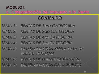 CONTENIDOCONTENIDO
TEMA 1:TEMA 1: RENTAS DE 1era CATEGORIARENTAS DE 1era CATEGORIA
TEMA 2:TEMA 2: RENTAS DE 2da CATEGORIARENTAS DE 2da CATEGORIA
TEMA 3:TEMA 3: RENTAS DE 4ta CATEGORIARENTAS DE 4ta CATEGORIA
TEMA 4:TEMA 4: RENTAS DE 5ta CATEGORIARENTAS DE 5ta CATEGORIA
TEMA 5:TEMA 5: DETERMINACION RENTA NETA DEDETERMINACION RENTA NETA DE
FUENTE PERUANAFUENTE PERUANA
TEMA 6:TEMA 6: RENTAS DE FUENTE EXTRANJERARENTAS DE FUENTE EXTRANJERA
TEMA 7:TEMA 7: DETERMINACION DEL IMPUESTODETERMINACION DEL IMPUESTO
39
 
