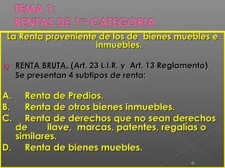 La Renta proveniente de los de bienes muebles eLa Renta proveniente de los de bienes muebles e
inmuebles.inmuebles.
1)1) RENTA BRUTA.RENTA BRUTA. (Art. 23 L.I.R. y Art. 13 Reglamento)(Art. 23 L.I.R. y Art. 13 Reglamento)
Se presentan 4 subtipos de renta:Se presentan 4 subtipos de renta:
A.A. Renta de Predios.Renta de Predios.
B.B. Renta de otros bienes inmuebles.Renta de otros bienes inmuebles.
C.C. Renta de derechos que no sean derechosRenta de derechos que no sean derechos
dede llave, marcas, patentes, regalías ollave, marcas, patentes, regalías o
similares.similares.
D.D. Renta de bienes muebles.Renta de bienes muebles.
41
 