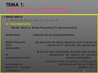1 )1 ) RENTA BRUTARENTA BRUTA
A.A. Renta de Predios (Art. 23, inc. a.c.d)Renta de Predios (Art. 23, inc. a.c.d)
A.1A.1 Arrendamiento:Arrendamiento:
*Renta Real vs. Renta Presunta (6% del autovalúo)*Renta Real vs. Renta Presunta (6% del autovalúo)
Renta RealRenta Real : Importe de los arrendamientos.: Importe de los arrendamientos.
Renta PresuntaRenta Presunta : - Se presume de pleno derecho que la renta no: - Se presume de pleno derecho que la renta no
seráserá menor al 6% del valor de autoavalúomenor al 6% del valor de autoavalúo
del predio.del predio.
- Si no ha sido arrendado durante todo el año- Si no ha sido arrendado durante todo el año
lala presunción se aplica en númeropresunción se aplica en número
proporcional a losproporcional a los meses arrendados.meses arrendados.
- La presunción no opera cuando se ha- La presunción no opera cuando se ha
arrendado aarrendado a entidades del Sector Públicoentidades del Sector Público
Nacional, museos,Nacional, museos, bibliotecas obibliotecas o
zoológicos.zoológicos. 42
 