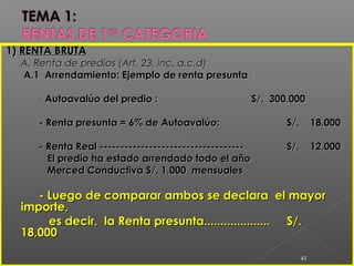 1)1) RENTA BRUTARENTA BRUTA
A. Renta de predios (Art. 23, inc. a,c,d)A. Renta de predios (Art. 23, inc. a,c,d)
A.1 Arrendamiento: Ejemplo de renta presuntaA.1 Arrendamiento: Ejemplo de renta presunta
-- Autoavalúo del predio :Autoavalúo del predio : S/. 300,000S/. 300,000
- Renta presunta = 6% de Autoavalúo:- Renta presunta = 6% de Autoavalúo: S/. 18,000S/. 18,000
- Renta Real ------------------------------------ Renta Real ----------------------------------- S/. 12,000S/. 12,000
El predio ha estado arrendado todo el añoEl predio ha estado arrendado todo el año
Merced Conductiva S/. 1,000 mensualesMerced Conductiva S/. 1,000 mensuales
- Luego de comparar ambos se declara el mayor- Luego de comparar ambos se declara el mayor
importe,importe,
es decir, la Renta presunta....................es decir, la Renta presunta.................... S/.S/.
18,00018,000
43
 