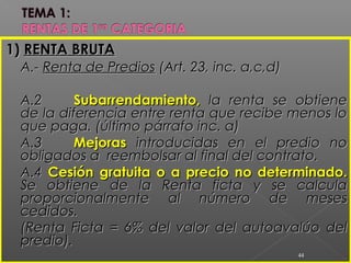 1)1) RENTA BRUTARENTA BRUTA
A.-A.- Renta de PrediosRenta de Predios (Art. 23, inc. a,c,d)(Art. 23, inc. a,c,d)
A.2A.2 Subarrendamiento,Subarrendamiento, la renta se obtienela renta se obtiene
de la diferencia entre renta que recibe menos lode la diferencia entre renta que recibe menos lo
que paga. (último párrafo inc. a)que paga. (último párrafo inc. a)
A.3A.3 MejorasMejoras introducidas en el predio nointroducidas en el predio no
obligados a reembolsar al final del contrato.obligados a reembolsar al final del contrato.
A.4A.4 Cesión gratuita o a precio no determinado.Cesión gratuita o a precio no determinado.
Se obtiene de la Renta ficta y se calculaSe obtiene de la Renta ficta y se calcula
proporcionalmente al número de mesesproporcionalmente al número de meses
cedidos.cedidos.
(Renta Ficta = 6% del valor del autoavalúo del(Renta Ficta = 6% del valor del autoavalúo del
predio).predio).
44
 