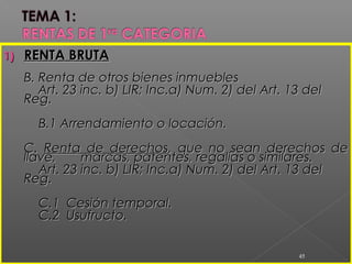 11
1)1) RENTA BRUTARENTA BRUTA
B. Renta de otros bienes inmueblesB. Renta de otros bienes inmuebles
Art. 23 inc. b) LIR; Inc.a) Num. 2) del Art. 13 delArt. 23 inc. b) LIR; Inc.a) Num. 2) del Art. 13 del
Reg.Reg.
B.1 Arrendamiento o locación.B.1 Arrendamiento o locación.
C.C. Renta de derechosRenta de derechos, que no sean derechos de, que no sean derechos de
llave,llave, marcas, patentes, regalías o similares.marcas, patentes, regalías o similares.
Art. 23 inc. b) LIR; Inc.a) Num. 2) del Art. 13 delArt. 23 inc. b) LIR; Inc.a) Num. 2) del Art. 13 del
Reg.Reg.
C.1 Cesión temporal.C.1 Cesión temporal.
C.2 Usufructo.C.2 Usufructo.
45
 