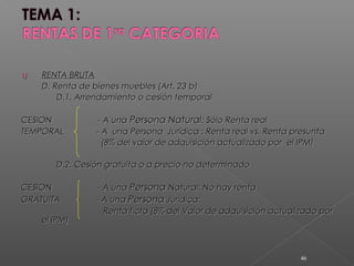 1)1) RENTA BRUTARENTA BRUTA
D. Renta de bienes muebles (Art. 23 b)D. Renta de bienes muebles (Art. 23 b)
D.1. Arrendamiento o cesión temporalD.1. Arrendamiento o cesión temporal
CESIONCESION - A una- A una Persona NaturalPersona Natural: Sólo Renta real: Sólo Renta real
TEMPORALTEMPORAL - A una Persona Jurídica : Renta real vs. Renta presunta- A una Persona Jurídica : Renta real vs. Renta presunta
(8% del valor de adquisición actualizado por el IPM)(8% del valor de adquisición actualizado por el IPM)
D.2. Cesión gratuita o a precio no determinadoD.2. Cesión gratuita o a precio no determinado
CESIONCESION - A una- A una PersonaPersona Natural: No hay rentaNatural: No hay renta
GRATUITAGRATUITA - A una- A una PersonaPersona Jurídica:Jurídica:
Renta ficta (8% del Valor de adquisición actualizado porRenta ficta (8% del Valor de adquisición actualizado por
el IPM)el IPM)
46
 