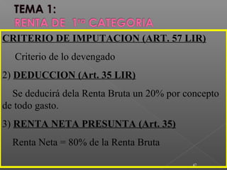 47
CRITERIO DE IMPUTACION (ART. 57 LIR)
Criterio de lo devengado
2) DEDUCCION (Art. 35 LIR)
Se deducirá dela Renta Bruta un 20% por concepto
de todo gasto.
3) RENTA NETA PRESUNTA (Art. 35)
Renta Neta = 80% de la Renta Bruta
 