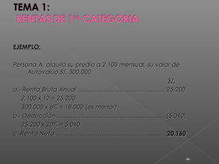 EJEMPLO:EJEMPLO:
Persona A, alquila su predio a 2,100 mensual, su valor dePersona A, alquila su predio a 2,100 mensual, su valor de
Autovalúo S/. 300,000Autovalúo S/. 300,000
S/.S/.
a.- Renta Bruta Anual .................................................... 25,200a.- Renta Bruta Anual .................................................... 25,200
2,100 x 12 = 25,2002,100 x 12 = 25,200
300,000 x 6% = 18,000 (es menor)300,000 x 6% = 18,000 (es menor)
b.- Deducción .................................................................(5,040)b.- Deducción .................................................................(5,040)
25,200 x 20% = 5,04025,200 x 20% = 5,040
c. Renta Neta .................................................................c. Renta Neta ................................................................. 20,16020,160
48
 