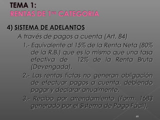 4)4) SISTEMA DE ADELANTOSSISTEMA DE ADELANTOS
A través de pagos a cuenta (Art. 84)A través de pagos a cuenta (Art. 84)
1.- Equivalente al 15% de la Renta Neta (80%1.- Equivalente al 15% de la Renta Neta (80%
de la R.B.) que es lo mismo que una tasade la R.B.) que es lo mismo que una tasa
efectiva de 12% de la Renta Brutaefectiva de 12% de la Renta Bruta
(Devengada).(Devengada).
2.- Las rentas fictas no generan obligación2.- Las rentas fictas no generan obligación
de efectuar pagos a cuenta, debiendode efectuar pagos a cuenta, debiendo
pagar y declarar anualmente.pagar y declarar anualmente.
3.- Recibo por arrendamiento (Form. 16833.- Recibo por arrendamiento (Form. 1683
generado por el Sistema de Pago Fácil).generado por el Sistema de Pago Fácil).
49
 