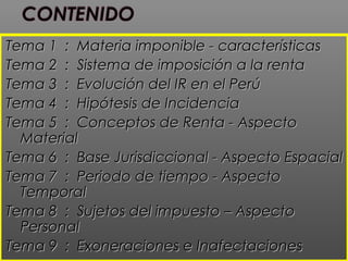 Tema 1 : Materia imponible - característicasTema 1 : Materia imponible - características
Tema 2 : Sistema de imposición a la rentaTema 2 : Sistema de imposición a la renta
Tema 3 : Evolución del IR en el PerúTema 3 : Evolución del IR en el Perú
Tema 4 : Hipótesis de IncidenciaTema 4 : Hipótesis de Incidencia
Tema 5 : Conceptos de Renta - AspectoTema 5 : Conceptos de Renta - Aspecto
MaterialMaterial
Tema 6 : Base Jurisdiccional - Aspecto EspacialTema 6 : Base Jurisdiccional - Aspecto Espacial
Tema 7 : Periodo de tiempo - AspectoTema 7 : Periodo de tiempo - Aspecto
TemporalTemporal
Tema 8 : Sujetos del impuesto – AspectoTema 8 : Sujetos del impuesto – Aspecto
PersonalPersonal
Tema 9 : Exoneraciones e InafectacionesTema 9 : Exoneraciones e Inafectaciones
 