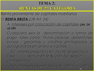 Renta proveniente de capitales mobiliariosRenta proveniente de capitales mobiliarios
1)1) RENTA BRUTARENTA BRUTA (LIR Art. 24)(LIR Art. 24)
A.A. Intereses por colocación de capitalesIntereses por colocación de capitales (Art. 24(Art. 24
a) LIR)a) LIR)
Cualquiera sea la denominación o forma deCualquiera sea la denominación o forma de
pago, tales como: títulos cédulas, debentures,pago, tales como: títulos cédulas, debentures,
bonos , garantías y créditos privilegiados, obonos , garantías y créditos privilegiados, o
quirografarios en dinero o valores.quirografarios en dinero o valores.
A.1. Interés presunto (Art. 26 LIR) se aplica laA.1. Interés presunto (Art. 26 LIR) se aplica la
TasaTasa Activa en M.N. o M. Ext. SegúnActiva en M.N. o M. Ext. Según
corresponda.corresponda.
A.2. Intereses exonerados (Art. 19 inc. i , LIR)A.2. Intereses exonerados (Art. 19 inc. i , LIR)
50
TEMA 2:TEMA 2:
RENTAS DE 2RENTAS DE 2dada
CATEGORIACATEGORIA
 