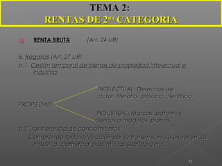 1)1) RENTA BRUTARENTA BRUTA (Art. 24 LIR)(Art. 24 LIR)
B.B. RegalíasRegalías (Art. 27 LIR)(Art. 27 LIR)
b.1.b.1. Cesión temporal de bienes de propiedad intelectual eCesión temporal de bienes de propiedad intelectual e
industrialindustrial
INTELECTUAL: Derechos deINTELECTUAL: Derechos de
autor, literario, artístico, científicoautor, literario, artístico, científico
PROPIEDADPROPIEDAD
INDUSTRIAL: Marcas, patentes,INDUSTRIAL: Marcas, patentes,
diseños o modelos, planos.diseños o modelos, planos.
b.2b.2 Transferencia de conocimientosTransferencia de conocimientos
Comprende toda retribución por la transmisión de experienciaComprende toda retribución por la transmisión de experiencia
Industrial, comercial o científica, secreto o no.Industrial, comercial o científica, secreto o no.
51
TEMA 2:TEMA 2:
RENTAS DE 2RENTAS DE 2dada
CATEGORIACATEGORIA
 