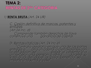 1)1) RENTA BRUTARENTA BRUTA (Art. 24 LIR)(Art. 24 LIR)
C.C. Cesión definitiva de marcas, patentes yCesión definitiva de marcas, patentes y
similaressimilares
(Art.24 inc. d)(Art.24 inc. d)
Comprende también derechos de llave,Comprende también derechos de llave,
constituye unaconstituye una ganancia de capital.ganancia de capital.
D.D. Rentas vitaliciasRentas vitalicias (Art. 24 inc e)(Art. 24 inc e)
““Contrato aleatorio en que una de las partesContrato aleatorio en que una de las partes
entrega aentrega a otra un capital o ciertos bienes conotra un capital o ciertos bienes con
la obligación dela obligación de pagar al cedente o apagar al cedente o a
un tercero, una pensión o rentaun tercero, una pensión o renta durante sudurante su
vida o la de aquel a cuyo beneficio sevida o la de aquel a cuyo beneficio se
impone una suma o cosa”impone una suma o cosa”
52
 