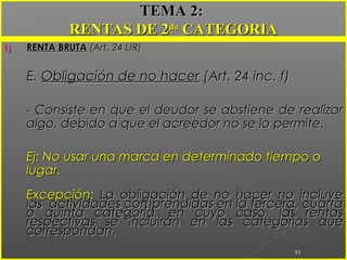 1)1) RENTA BRUTARENTA BRUTA (Art. 24 LIR)(Art. 24 LIR)
E.E. Obligación de no hacerObligación de no hacer (Art. 24 inc. f)(Art. 24 inc. f)
- Consiste en que el deudor se abstiene de realizar- Consiste en que el deudor se abstiene de realizar
algo, debido a que el acreedor no se lo permite.algo, debido a que el acreedor no se lo permite.
Ej: No usar una marca en determinado tiempo oEj: No usar una marca en determinado tiempo o
lugar.lugar.
Excepción:Excepción: La obligación de no hacer no incluyeLa obligación de no hacer no incluye
las actividades comprendidas en la tercera, cuartalas actividades comprendidas en la tercera, cuarta
o quinta categoría, en cuyo caso, las rentaso quinta categoría, en cuyo caso, las rentas
respectivas se incluirán en las categorías querespectivas se incluirán en las categorías que
correspondan.correspondan.
53
TEMA 2:TEMA 2:
RENTAS DE 2RENTAS DE 2dada
CATEGORIACATEGORIA
 