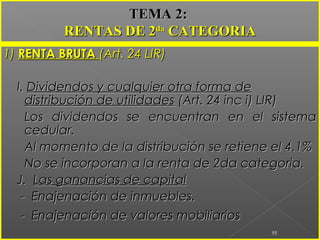 1)1) RENTA BRUTARENTA BRUTA (Art. 24 LIR)(Art. 24 LIR)
I.I. Dividendos y cualquier otra forma deDividendos y cualquier otra forma de
distribución de utilidadesdistribución de utilidades (Art. 24 inc i) LIR)(Art. 24 inc i) LIR)
Los dividendos se encuentran en el sistemaLos dividendos se encuentran en el sistema
cedular.cedular.
Al momento de la distribución se retiene el 4.1%Al momento de la distribución se retiene el 4.1%
No se incorporan a la renta de 2da categoria.No se incorporan a la renta de 2da categoria.
J.J. Las ganancias de capitalLas ganancias de capital
- Enajenación de inmuebles.- Enajenación de inmuebles.
- Enajenación de valores mobiliarios- Enajenación de valores mobiliarios
55
TEMA 2:TEMA 2:
RENTAS DE 2RENTAS DE 2dada
CATEGORIACATEGORIA
 
