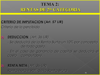 CRITERIO DE IMPUTACIONCRITERIO DE IMPUTACION (Art. 57 LIR)(Art. 57 LIR)
Criterio de lo percibidoCriterio de lo percibido
2)2) DEDUCCIONDEDUCCION (Art. 36 LIR)(Art. 36 LIR)
- Se deducirá de la Renta Burta un 10% por concepto- Se deducirá de la Renta Burta un 10% por concepto
de todo gasto.de todo gasto.
- En el caso de ganancia de capital se deducirá el- En el caso de ganancia de capital se deducirá el
costocosto computable.computable.
3)3) RENTA NETARENTA NETA (Art. 36 LIR)(Art. 36 LIR)
Renta neta = 90% de la Renta BrutaRenta neta = 90% de la Renta Bruta 56
TEMA 2:TEMA 2:
RENTAS DE 2RENTAS DE 2dada
CATEGORIACATEGORIA
 