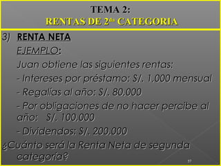 3)3) RENTA NETARENTA NETA
EJEMPLOEJEMPLO::
Juan obtiene las siguientes rentas:Juan obtiene las siguientes rentas:
- Intereses por préstamo: S/. 1,000 mensual- Intereses por préstamo: S/. 1,000 mensual
- Regalías al año: S/. 80,000- Regalías al año: S/. 80,000
- Por obligaciones de no hacer percibe al- Por obligaciones de no hacer percibe al
año:año: S/. 100,000S/. 100,000
- Dividendos: S/. 200,000- Dividendos: S/. 200,000
¿Cuánto será la Renta Neta de segunda¿Cuánto será la Renta Neta de segunda
categoría?categoría? 57
TEMA 2:TEMA 2:
RENTAS DE 2RENTAS DE 2dada
CATEGORIACATEGORIA
 