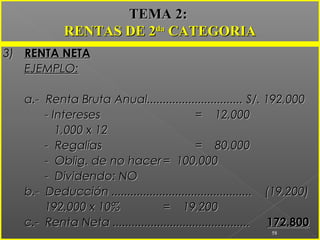 3)3) RENTA NETARENTA NETA
EJEMPLO:EJEMPLO:
a.- Renta Bruta Anual.............................. S/. 192,000a.- Renta Bruta Anual.............................. S/. 192,000
- Intereses- Intereses = 12,000= 12,000
1,000 x 121,000 x 12
- Regalías- Regalías = 80,000= 80,000
- Oblig. de no hacer- Oblig. de no hacer = 100,000= 100,000
- Dividendo: NO- Dividendo: NO
b.- Deducción ............................................ (19,200)b.- Deducción ............................................ (19,200)
192,000 x 10%192,000 x 10% = 19,200= 19,200
c.- Renta Neta ...........................................c.- Renta Neta ........................................... 172.800172.800
58
TEMA 2:TEMA 2:
RENTAS DE 2RENTAS DE 2dada
CATEGORIACATEGORIA
 