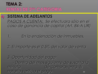 4)4) SISTEMA DE ADELANTOSSISTEMA DE ADELANTOS
PAGOS A CUENTA:PAGOS A CUENTA: Se efectuara sólo en elSe efectuara sólo en el
caso de ganancia de capital (Art. 84-A LIR)caso de ganancia de capital (Art. 84-A LIR)
1.1. En la enajenación de inmuebles.En la enajenación de inmuebles.
2. El importe es el 0.5% del valor de venta2. El importe es el 0.5% del valor de venta
3. Oportunidad del pago:3. Oportunidad del pago:
- Dentro del mes siguiente de suscrita la- Dentro del mes siguiente de suscrita la
minutaminuta de compraventa. Elde compraventa. El
notario verifica el pago.notario verifica el pago. 60
 