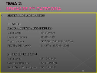 ..
61
4.4. SISTEMA DE ADELANTOSSISTEMA DE ADELANTOS
EJEMPLO:EJEMPLO:
PAGO A CUENTA (INMUEBLES)PAGO A CUENTA (INMUEBLES)
Valor ventaValor venta : S/. 500,000: S/. 500,000
Fecha de minutaFecha de minuta : 03-03-2005: 03-03-2005
Pago a cuentaPago a cuenta : S/.2,500 (500,000 x 0.5%): S/.2,500 (500,000 x 0.5%)
FECHA DE PAGOFECHA DE PAGO : HASTA el 30-04-2005: HASTA el 30-04-2005
RENTA NETA ANUALRENTA NETA ANUAL
Valor ventaValor venta : S/. 500,000: S/. 500,000
Costo ComputableCosto Computable : S/. (100,000): S/. (100,000)
Renta Neta 2da categoríaRenta Neta 2da categoría : S/. 400,000: S/. 400,000
 