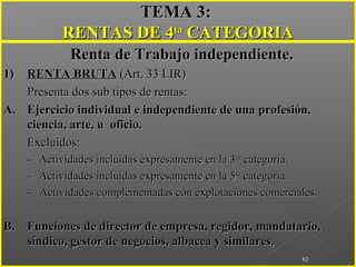 ..
62
TEMA 3:TEMA 3:
RENTAS DE 4RENTAS DE 4tata
CATEGORIACATEGORIA
Renta de Trabajo independiente.Renta de Trabajo independiente.
1)1) RENTA BRUTARENTA BRUTA (Art. 33 LIR)(Art. 33 LIR)
Presenta dos sub tipos de rentas:Presenta dos sub tipos de rentas:
A.A. Ejercicio individual e independiente de una profesión,Ejercicio individual e independiente de una profesión,
ciencia, arte, u oficio.ciencia, arte, u oficio.
Excluidos:Excluidos:
-- Actividades incluidas expresamente en la 3Actividades incluidas expresamente en la 3rara
categoría.categoría.
-- Actividades incluidas expresamente en la 5Actividades incluidas expresamente en la 5tata
categoría.categoría.
- Actividades complementadas con explotaciones comerciales.- Actividades complementadas con explotaciones comerciales.
B.B. Funciones de director de empresa, regidor, mandatario,Funciones de director de empresa, regidor, mandatario,
síndico, gestor de negocios, albacea y similares.síndico, gestor de negocios, albacea y similares.
 