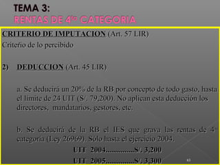 ..
63
CRITERIO DE IMPUTACIONCRITERIO DE IMPUTACION (Art. 57 LIR)(Art. 57 LIR)
Criterio de lo percibidoCriterio de lo percibido
2)2) DEDUCCIONDEDUCCION (Art. 45 LIR)(Art. 45 LIR)
a. Se deducirá un 20% de la RB por concepto de todo gasto, hastaa. Se deducirá un 20% de la RB por concepto de todo gasto, hasta
el límite de 24 UIT (S/. 79,200). No aplican esta deducción losel límite de 24 UIT (S/. 79,200). No aplican esta deducción los
directores, mandatarios, gestores, etc.directores, mandatarios, gestores, etc.
b. Se deducirá de la RB el IES que grava las rentas de 4b. Se deducirá de la RB el IES que grava las rentas de 4tata
categoría (Ley 26969). Sólo hasta el ejercicio 2004.categoría (Ley 26969). Sólo hasta el ejercicio 2004.
UIT 2004...............S/. 3,200UIT 2004...............S/. 3,200
UIT 2005...............S/. 3,300UIT 2005...............S/. 3,300
 