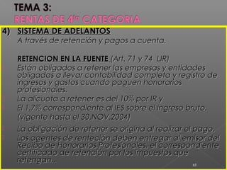 4)4) SISTEMA DE ADELANTOSSISTEMA DE ADELANTOS
A través de retención y pagos a cuenta.A través de retención y pagos a cuenta.
RETENCION EN LA FUENTERETENCION EN LA FUENTE (Art. 71 y 74 LIR)(Art. 71 y 74 LIR)
 Están obligados a retener las empresas y entidadesEstán obligados a retener las empresas y entidades
obligadas a llevar contabilidad completa y registro deobligadas a llevar contabilidad completa y registro de
ingresos y gastos cuando paguen honorariosingresos y gastos cuando paguen honorarios
profesionales.profesionales.
 La alícuota a retener es del 10% por IR yLa alícuota a retener es del 10% por IR y
 El 1.7% correspondiente al IES sobre el ingreso bruto.El 1.7% correspondiente al IES sobre el ingreso bruto.
(vigente hasta el 30.NOV.2004)(vigente hasta el 30.NOV.2004)
 La obligación de retener se origina al realizar el pago.La obligación de retener se origina al realizar el pago.
 Los agentes de renteción deben entregar al emisor delLos agentes de renteción deben entregar al emisor del
Recibo de Honorarios Profesionales, el correspondienteRecibo de Honorarios Profesionales, el correspondiente
certificado de retención por los impuestos quecertificado de retención por los impuestos que
retengan..retengan..
65
 