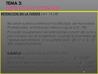 RETENCION EN LA FUENTERETENCION EN LA FUENTE (Art. 74 LIR)(Art. 74 LIR)
 No están sujetos a retención los Recibos de HonorariosNo están sujetos a retención los Recibos de Honorarios
Profesionales emitidos por menos o igual a S/. 700.Profesionales emitidos por menos o igual a S/. 700.
 Procede la suspensión de retenciones a partir de Junio yProcede la suspensión de retenciones a partir de Junio y
por una sola vez en el ejercicio, cuando el promedio depor una sola vez en el ejercicio, cuando el promedio de
ingresos percibidos x 12 no supere los S/. 28,121 o S/. 22,ingresos percibidos x 12 no supere los S/. 28,121 o S/. 22,
400. respectivamente400. respectivamente
EJEMPLOEJEMPLO: vigente desde el 01.DIC.2004: vigente desde el 01.DIC.2004
Honorarios ...................................................... S/. 10,000Honorarios ...................................................... S/. 10,000
Retención Renta 4ta categoria (10%).............. S/. 1,000Retención Renta 4ta categoria (10%).............. S/. 1,000
Importe a pagar ............................................... S/. 9,000Importe a pagar ............................................... S/. 9,000
66
 