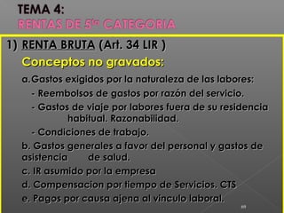 1)1) RENTA BRUTARENTA BRUTA (Art. 34 LIR )(Art. 34 LIR )
Conceptos no gravados:Conceptos no gravados:
a.a.Gastos exigidos por la naturaleza de las labores:Gastos exigidos por la naturaleza de las labores:
- Reembolsos de gastos por razón del servicio.- Reembolsos de gastos por razón del servicio.
- Gastos de viaje por labores fuera de su residencia- Gastos de viaje por labores fuera de su residencia
habitual. Razonabilidad.habitual. Razonabilidad.
- Condiciones de trabajo.- Condiciones de trabajo.
b. Gastos generales a favor del personal y gastos deb. Gastos generales a favor del personal y gastos de
asistenciaasistencia de salud.de salud.
c. IR asumido por la empresac. IR asumido por la empresa
d. Compensacion por tiempo de Servicios. CTSd. Compensacion por tiempo de Servicios. CTS
e. Pagos por causa ajena al vinculo laboral.e. Pagos por causa ajena al vinculo laboral.
69
 