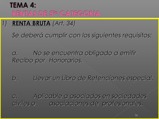 1)1) RENTA BRUTARENTA BRUTA (Art. 34)(Art. 34)
Se deberá cumplir con los siguientesSe deberá cumplir con los siguientes requisitos:requisitos:
a.a. No se encuentra obligado a emitirNo se encuentra obligado a emitir
Recibo porRecibo por Honorarios.Honorarios.
b.b. Llevar un Libro de Retenciones especial.Llevar un Libro de Retenciones especial.
c.c. Aplicable a asociados en sociedadesAplicable a asociados en sociedades
civiles ociviles o asociaciones de profesionales.asociaciones de profesionales.
71
 