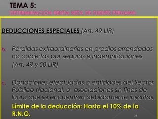 DEDUCCIONES ESPECIALESDEDUCCIONES ESPECIALES (Art. 49 LIR)(Art. 49 LIR)
b.b. Pérdidas extraordinarias en predios arrendadosPérdidas extraordinarias en predios arrendados
no cubiertas por seguros e indemnizacionesno cubiertas por seguros e indemnizaciones
(Art. 49 y 50 LIR)(Art. 49 y 50 LIR)
c.c. Donaciones efectuadas a entidades del SectorDonaciones efectuadas a entidades del Sector
Público Nacional, o asociaciones sin fines dePúblico Nacional, o asociaciones sin fines de
lucro que se encuentren debidamente inscritas.lucro que se encuentren debidamente inscritas.
Límite de la deducción: Hasta el 10% de laLímite de la deducción: Hasta el 10% de la
R.N.G.R.N.G. 75
 
